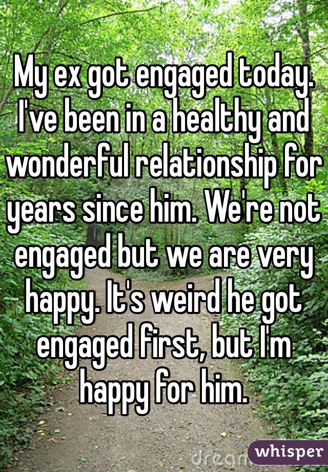 My ex got engaged today. I've been in a healthy and wonderful relationship for years since him. We're not engaged but we are very happy. It's weird he got engaged first, but I'm happy for him.