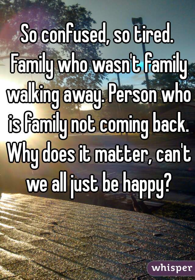 So confused, so tired. Family who wasn't family walking away. Person who is family not coming back. Why does it matter, can't we all just be happy?