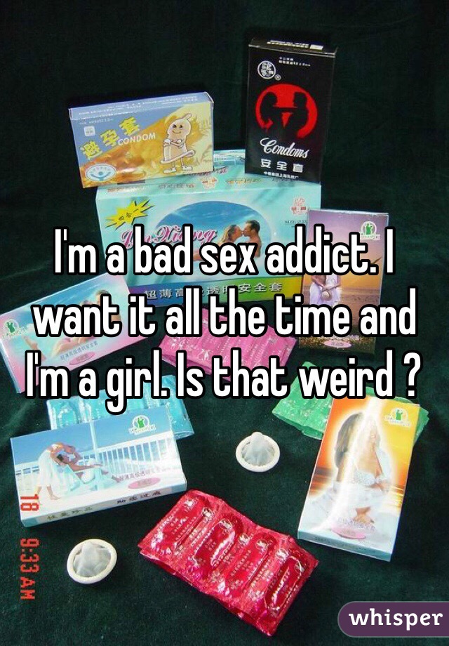 I'm a bad sex addict. I want it all the time and I'm a girl. Is that weird ?