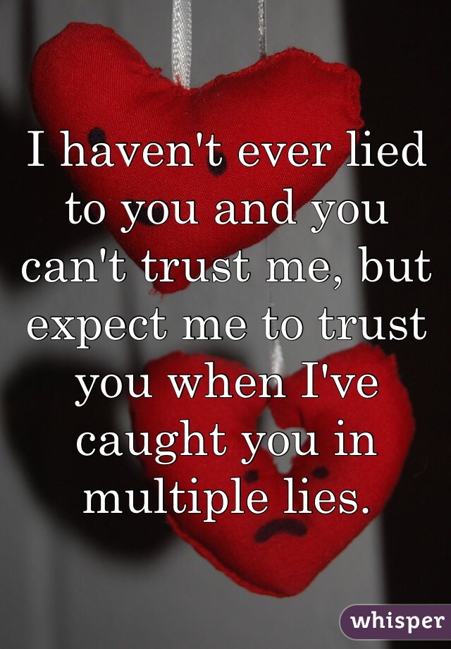 I haven't ever lied to you and you can't trust me, but expect me to trust you when I've caught you in multiple lies. 