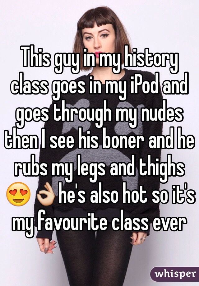 This guy in my history class goes in my iPod and goes through my nudes then I see his boner and he rubs my legs and thighs 😍👌he's also hot so it's my favourite class ever 