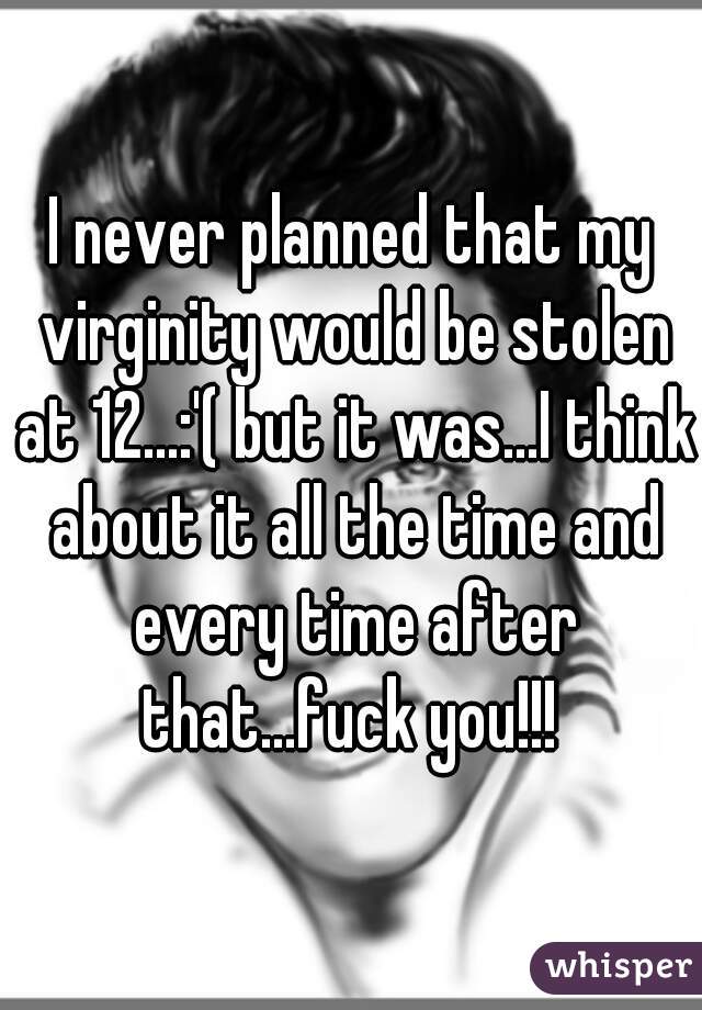 I never planned that my virginity would be stolen at 12...:'( but it was...I think about it all the time and every time after that...fuck you!!! 