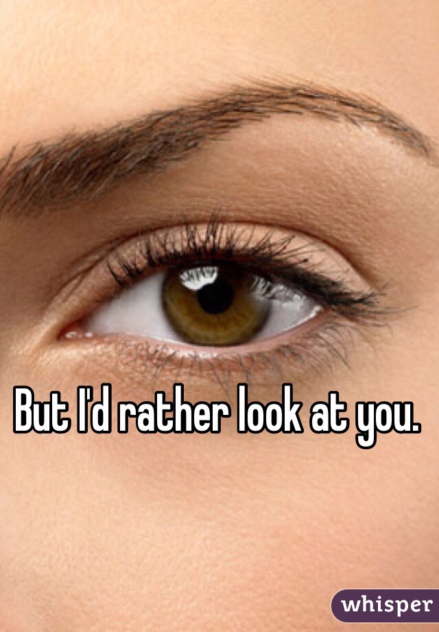 But I'd rather look at you.