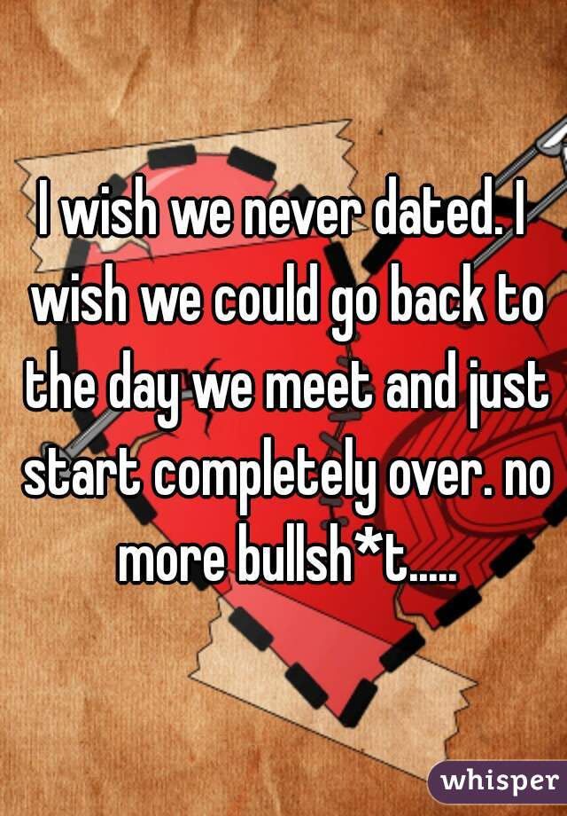 I wish we never dated. I wish we could go back to the day we meet and just start completely over. no more bullsh*t.....