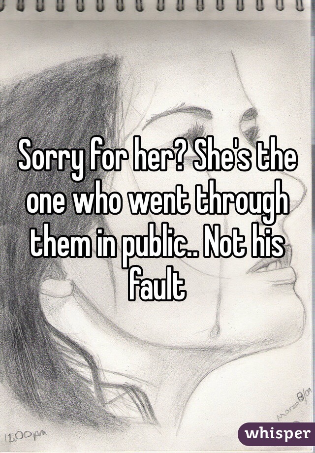 Sorry for her? She's the one who went through them in public.. Not his fault 