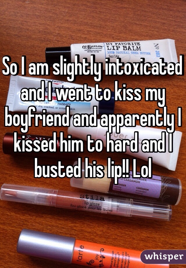 So I am slightly intoxicated and I went to kiss my boyfriend and apparently I kissed him to hard and I busted his lip!! Lol  