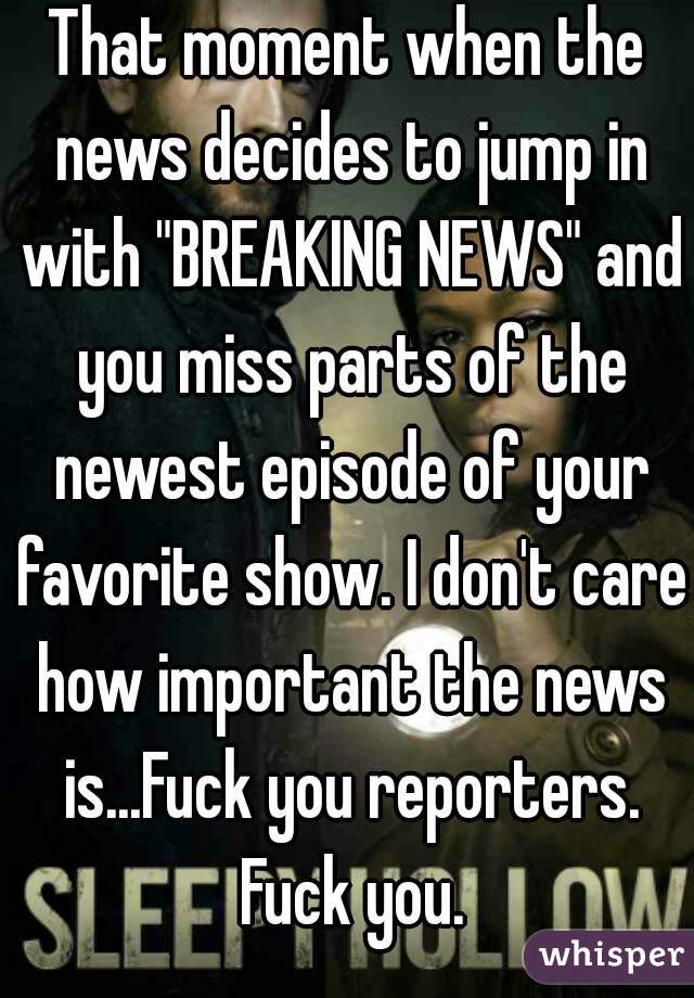 That moment when the news decides to jump in with "BREAKING NEWS" and you miss parts of the newest episode of your favorite show. I don't care how important the news is...Fuck you reporters. Fuck you.