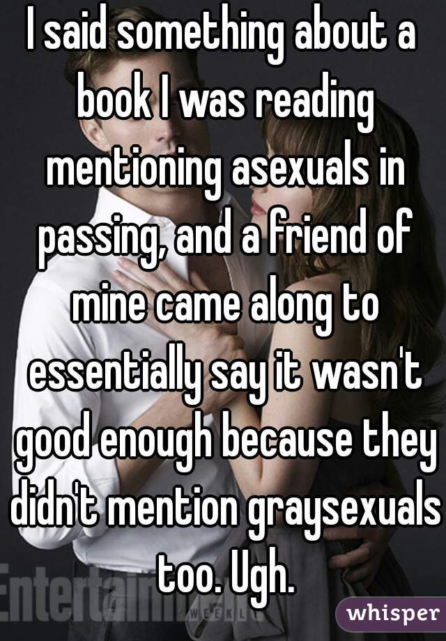 I said something about a book I was reading mentioning asexuals in passing, and a friend of mine came along to essentially say it wasn't good enough because they didn't mention graysexuals too. Ugh.