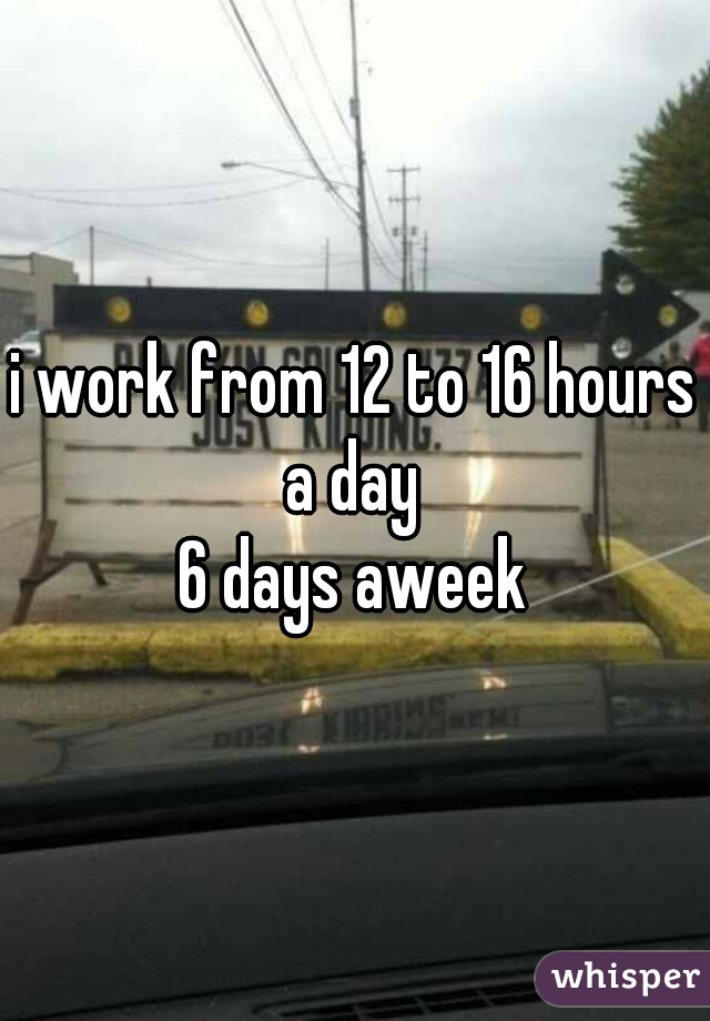 i work from 12 to 16 hours a day 
6 days aweek