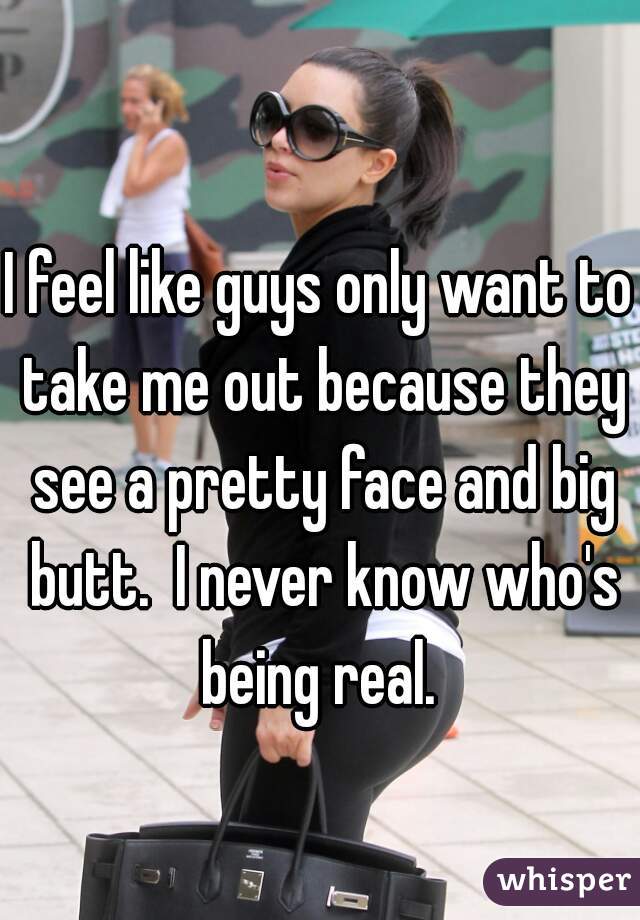 I feel like guys only want to take me out because they see a pretty face and big butt.  I never know who's being real. 