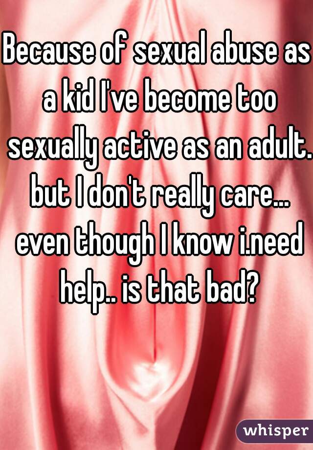 Because of sexual abuse as a kid I've become too sexually active as an adult. but I don't really care... even though I know i.need help.. is that bad?