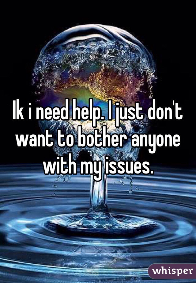 Ik i need help. I just don't want to bother anyone with my issues. 