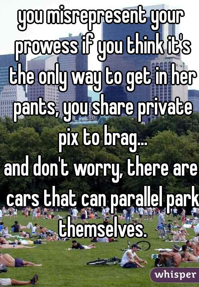 you misrepresent your prowess if you think it's the only way to get in her pants, you share private pix to brag...
and don't worry, there are cars that can parallel park themselves.