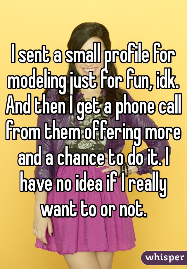 I sent a small profile for modeling just for fun, idk. And then I get a phone call from them offering more and a chance to do it. I have no idea if I really want to or not.