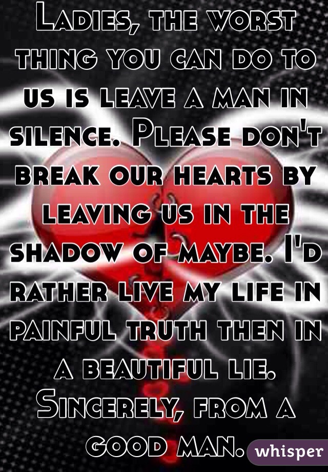 Ladies, the worst thing you can do to us is leave a man in silence. Please don't break our hearts by leaving us in the shadow of maybe. I'd rather live my life in painful truth then in a beautiful lie. Sincerely, from a good man. 