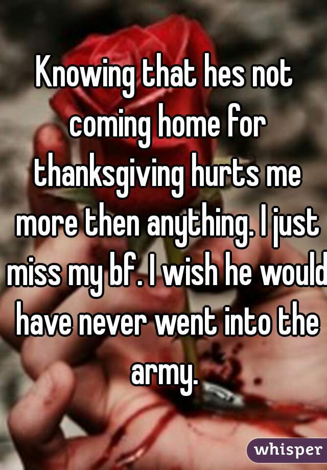 Knowing that hes not coming home for thanksgiving hurts me more then anything. I just miss my bf. I wish he would have never went into the army. 