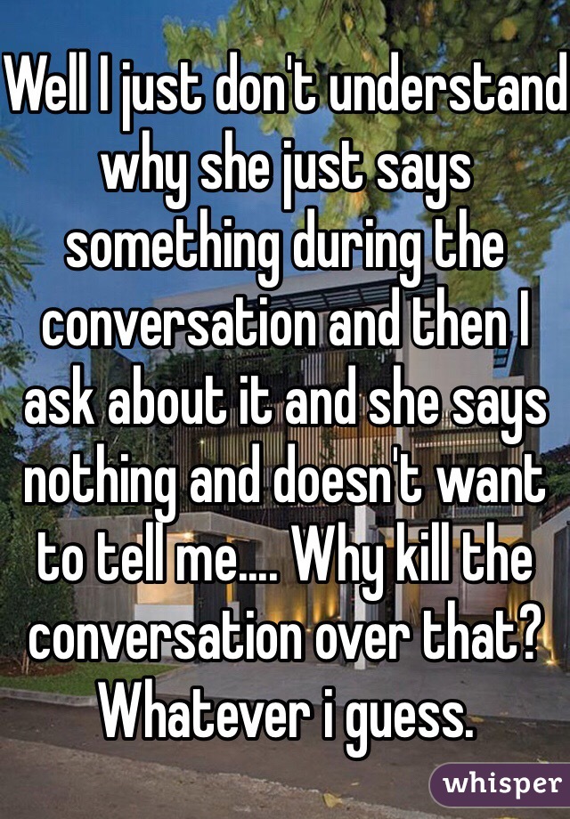 Well I just don't understand why she just says something during the conversation and then I ask about it and she says nothing and doesn't want to tell me.... Why kill the conversation over that? Whatever i guess. 