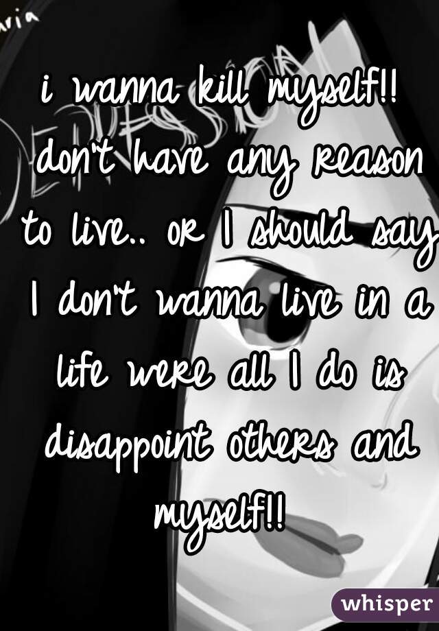 i wanna kill myself!! don't have any reason to live.. or I should say I don't wanna live in a life were all I do is disappoint others and myself!! 