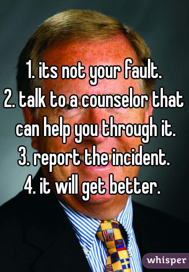 1. its not your fault.
2. talk to a counselor that can help you through it.
3. report the incident.
4. it will get better. 