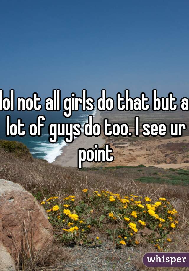 lol not all girls do that but a lot of guys do too. I see ur point