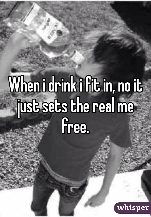 When i drink i fit in, no it just sets the real me free. 