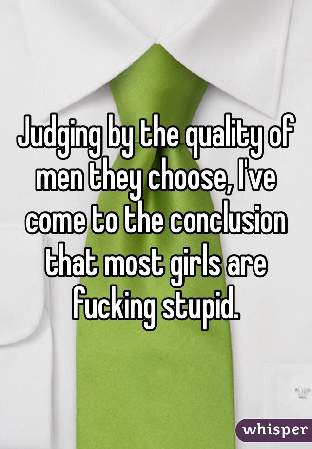 Judging by the quality of men they choose, I've come to the conclusion that most girls are fucking stupid. 