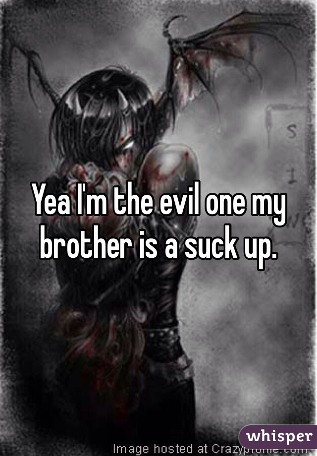 Yea I'm the evil one my brother is a suck up. 