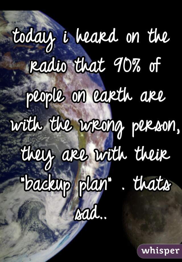 today i heard on the radio that 90% of people on earth are with the wrong person, they are with their "backup plan" . thats sad.. 