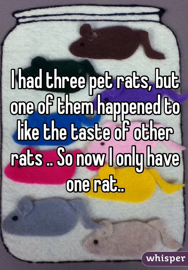 I had three pet rats, but one of them happened to like the taste of other rats .. So now I only have one rat..