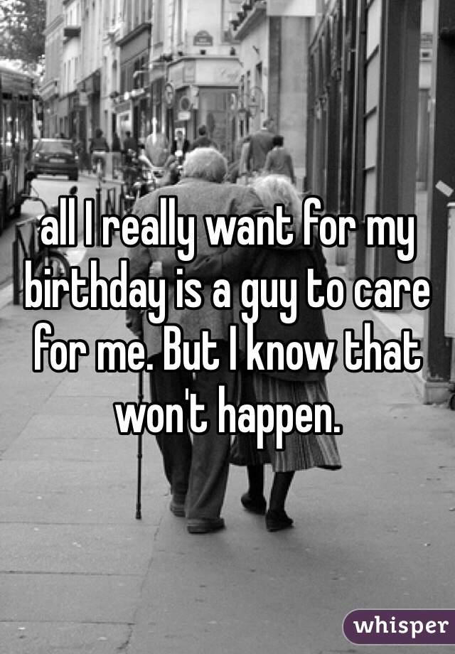 all I really want for my birthday is a guy to care for me. But I know that won't happen. 