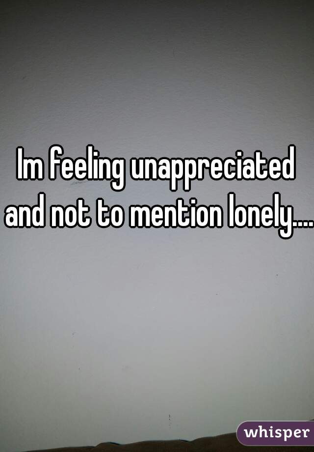 Im feeling unappreciated and not to mention lonely....    