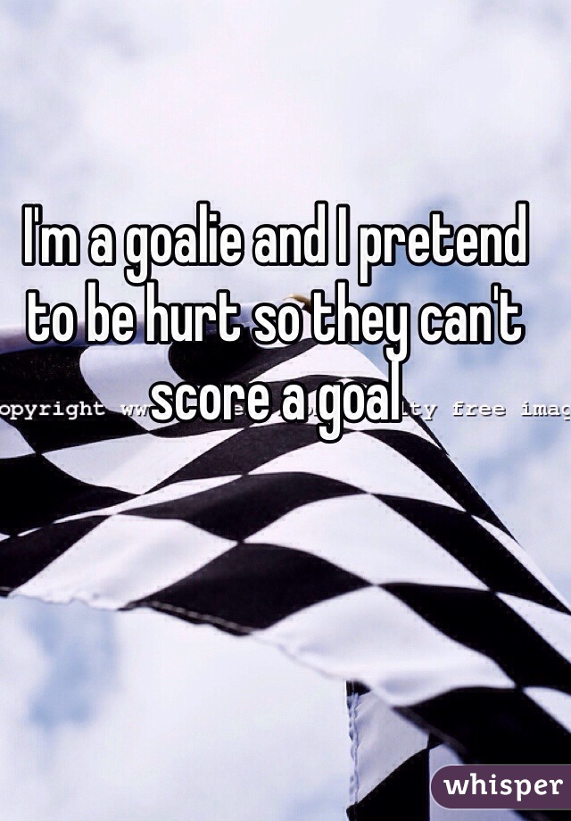 I'm a goalie and I pretend to be hurt so they can't score a goal