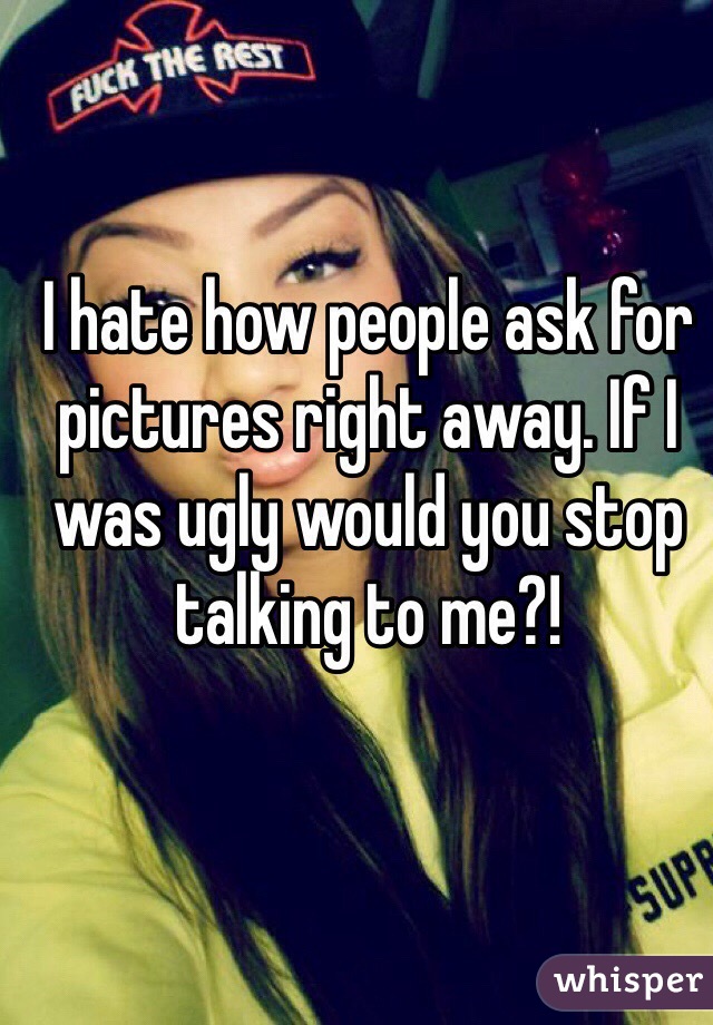 I hate how people ask for pictures right away. If I was ugly would you stop talking to me?! 