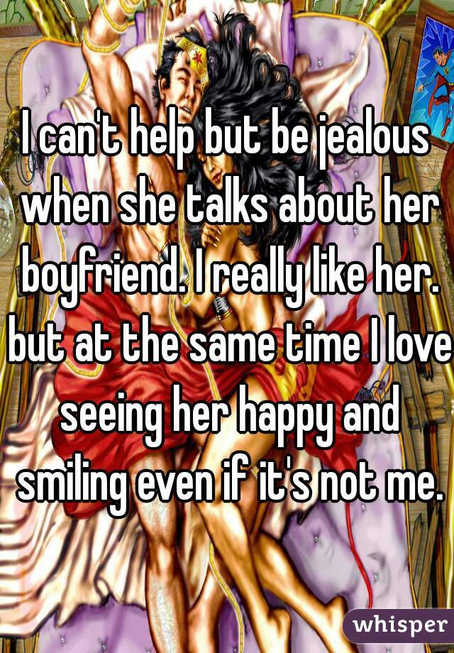 I can't help but be jealous when she talks about her boyfriend. I really like her. but at the same time I love seeing her happy and smiling even if it's not me.