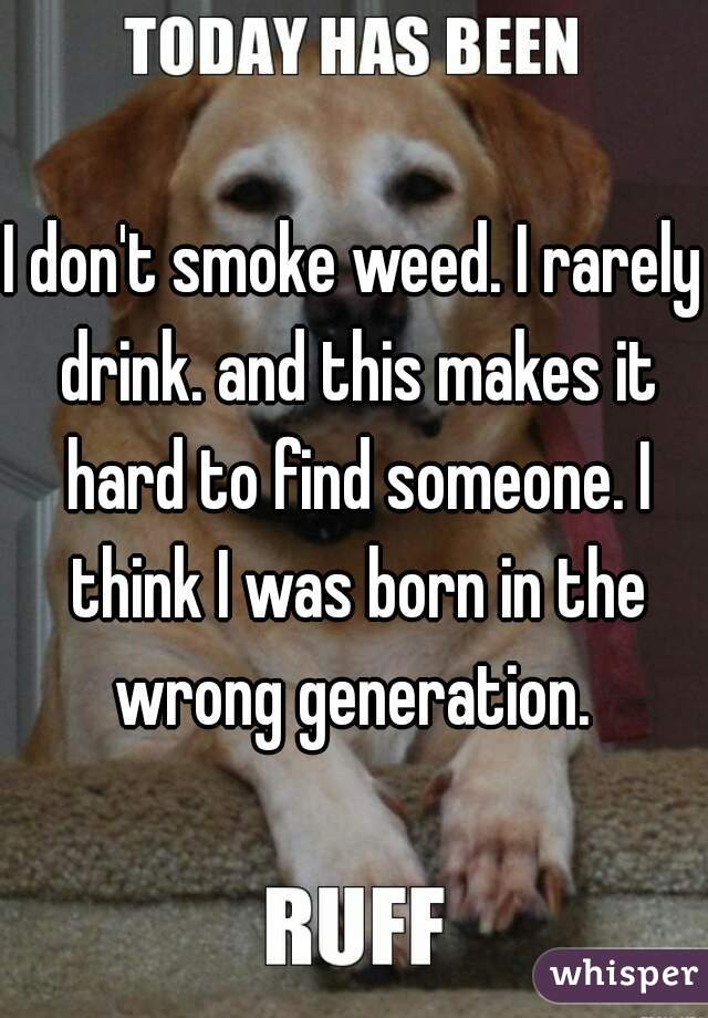 I don't smoke weed. I rarely drink. and this makes it hard to find someone. I think I was born in the wrong generation. 