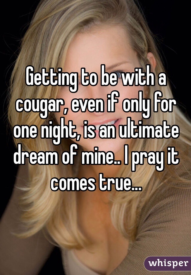 Getting to be with a cougar, even if only for one night, is an ultimate dream of mine.. I pray it comes true...