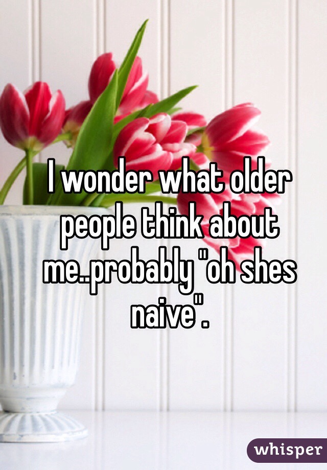 I wonder what older people think about me..probably "oh shes naive".