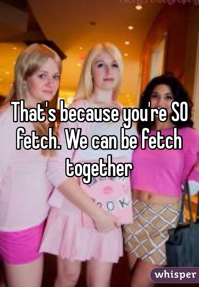 That's because you're SO fetch. We can be fetch together