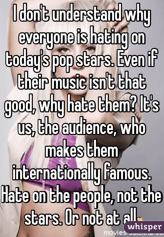 I don't understand why everyone is hating on today's pop stars. Even if their music isn't that good, why hate them? It's us, the audience, who makes them internationally famous. Hate on the people, not the stars. Or not at all. 