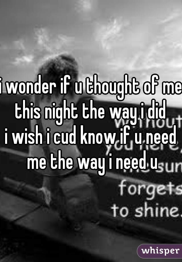 i wonder if u thought of me this night the way i did 
i wish i cud know if u need me the way i need u