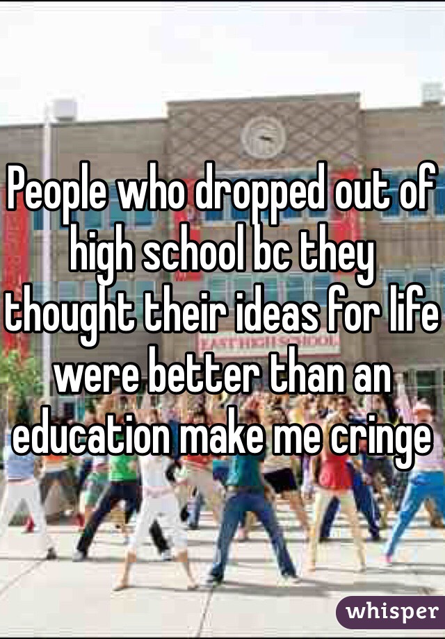 People who dropped out of high school bc they thought their ideas for life were better than an education make me cringe