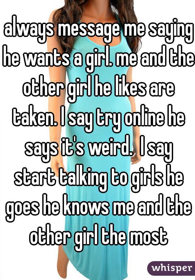  always message me saying he wants a girl. me and the other girl he likes are taken. I say try online he says it's weird.  I say start talking to girls he goes he knows me and the other girl the most