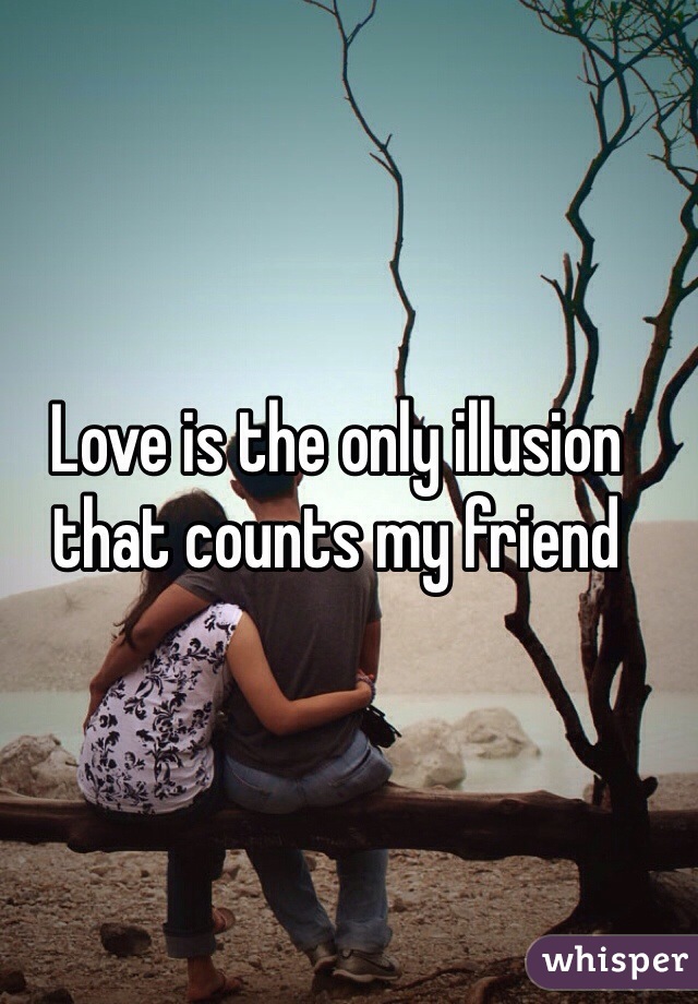 Love is the only illusion that counts my friend