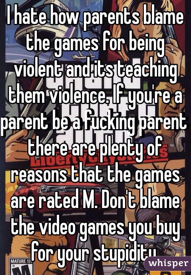 I hate how parents blame the games for being violent and its teaching them violence. If you're a parent be a fucking parent there are plenty of reasons that the games are rated M. Don't blame the video games you buy for your stupidity.