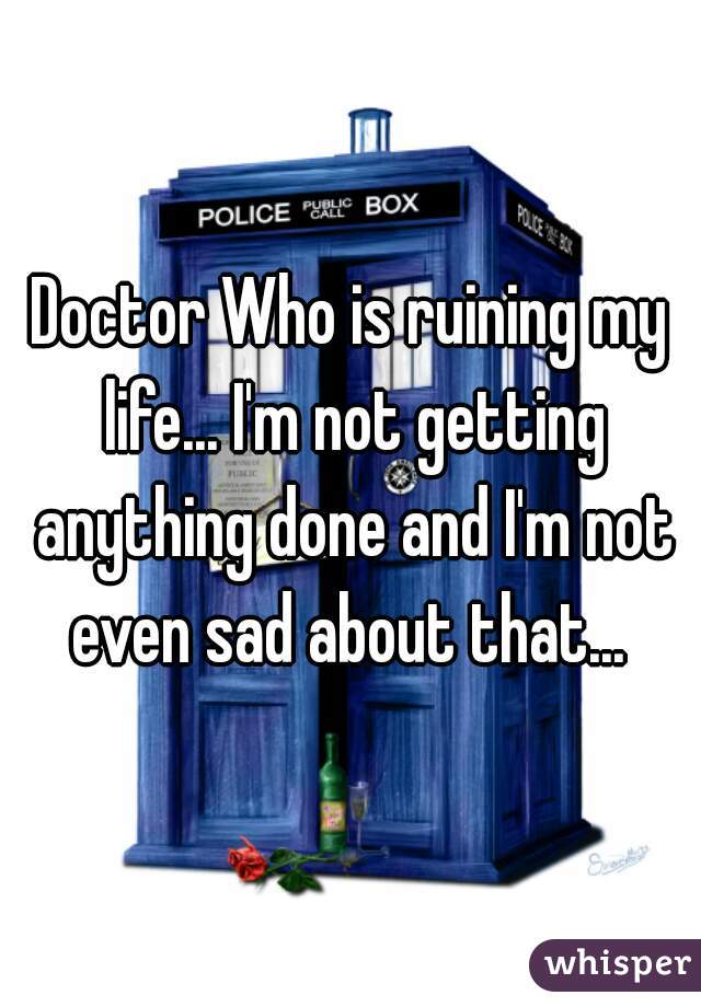 Doctor Who is ruining my life... I'm not getting anything done and I'm not even sad about that... 