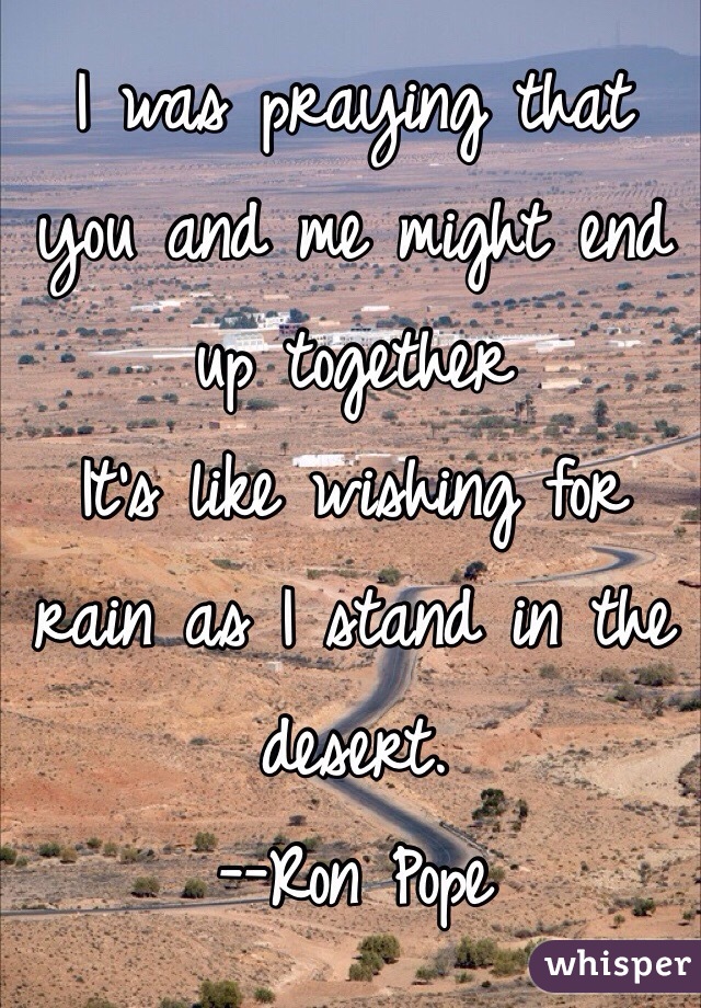 I was praying that you and me might end up together
It's like wishing for rain as I stand in the desert.
--Ron Pope