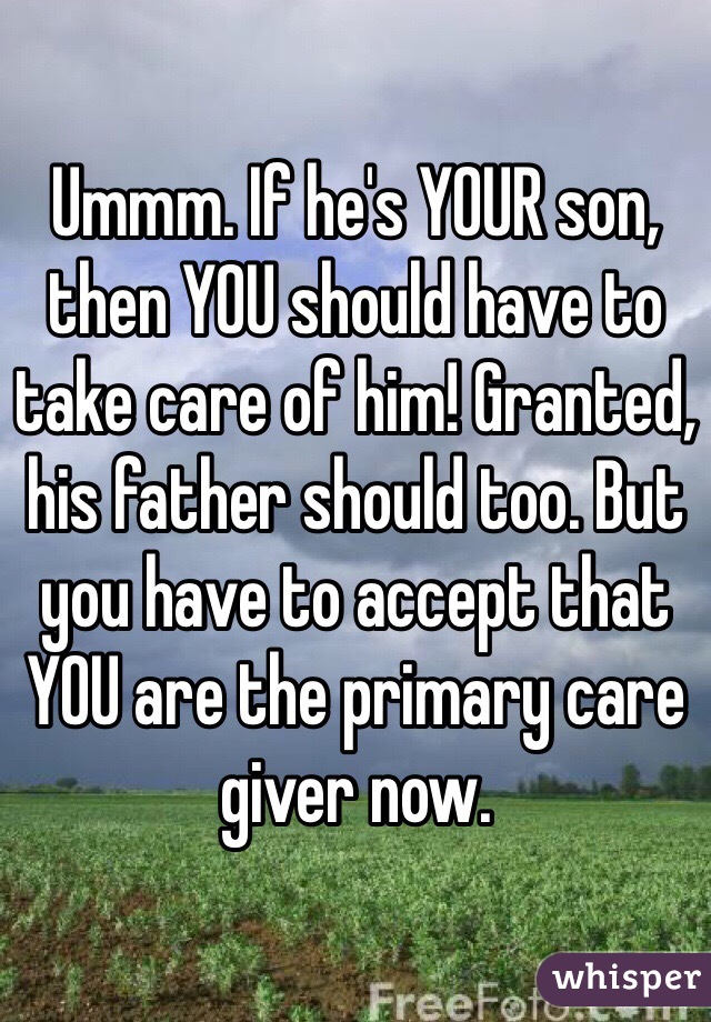 Ummm. If he's YOUR son, then YOU should have to take care of him! Granted, his father should too. But you have to accept that YOU are the primary care giver now. 