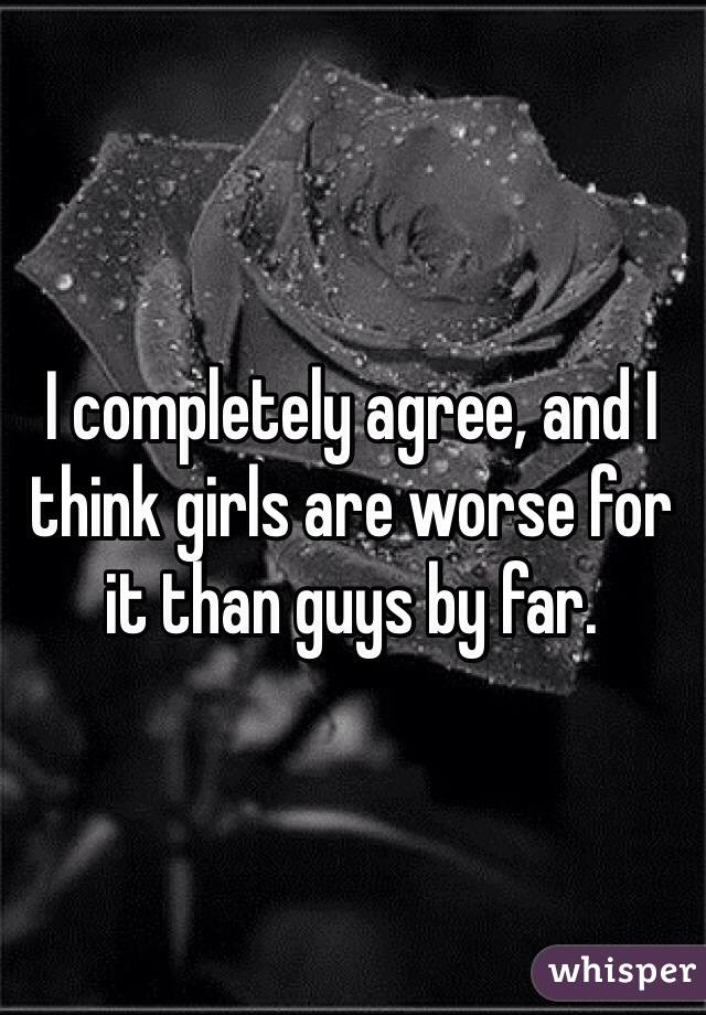 I completely agree, and I think girls are worse for it than guys by far.