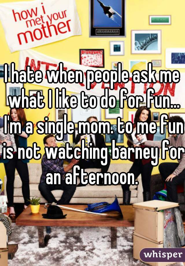 I hate when people ask me what I like to do for fun... I'm a single mom. to me fun is not watching barney for an afternoon. 