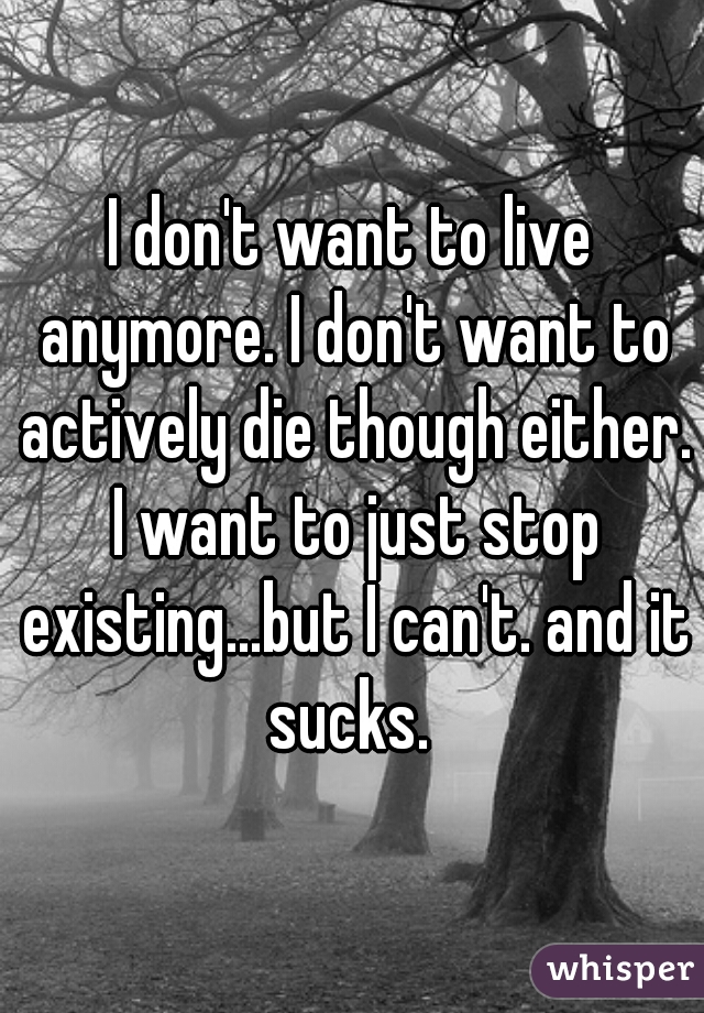 I don't want to live anymore. I don't want to actively die though either. I want to just stop existing...but I can't. and it sucks. 